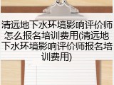 清远地下水环境影响评价师怎么报名培训费用(清远地下水环境影响评价师报名培训费用)