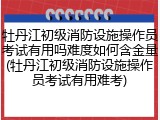 牡丹江初级消防设施操作员考试有用吗难度如何含金量(牡丹江初级消防设施操作员考试有用难考)