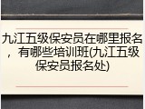 九江五级保安员在哪里报名，有哪些培训班(九江五级保安员报名处)