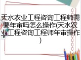天水农业工程咨询工程师需要年审吗怎么操作(天水农业工程咨询工程师年审操作)