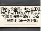 酒泉初级金属矿山安全工程师证书电子版在哪下载怎么下(酒泉初级金属矿山安全工程师证书电子版下载)
