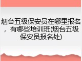 烟台五级保安员在哪里报名，有哪些培训班(烟台五级保安员报名处)