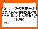 遵义地下水环境影响评价师怎么报名培训费用(遵义地下水环境影响评价师报名培训费用)