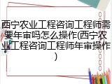 西宁农业工程咨询工程师需要年审吗怎么操作(西宁农业工程咨询工程师年审操作)