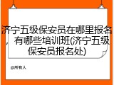 济宁五级保安员在哪里报名，有哪些培训班(济宁五级保安员报名处)