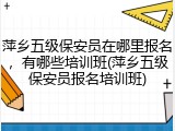 萍乡五级保安员在哪里报名，有哪些培训班(萍乡五级保安员报名培训班)