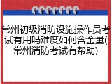 常州初级消防设施操作员考试有用吗难度如何含金量(常州消防考试有帮助)