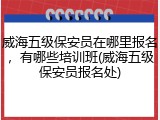 威海五级保安员在哪里报名,有哪些培训班(威海五级保安员报名处)