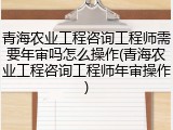 青海农业工程咨询工程师需要年审吗怎么操作(青海农业工程咨询工程师年审操作)