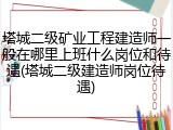 塔城二级矿业工程建造师一般在哪里上班什么岗位和待遇(塔城二级建造师岗位待遇)