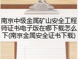 南京中级金属矿山安全工程师证书电子版在哪下载怎么下(南京金属安全证书下载)