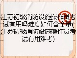江苏初级消防设施操作员考试有用吗难度如何含金量(江苏初级消防设施操作员考试有用难考)