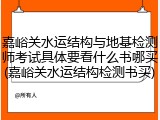嘉峪关水运结构与地基检测师考试具体要看什么书哪买(嘉峪关水运结构检测书买)