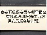 泰安五级保安员在哪里报名,有哪些培训班(泰安五级保安员报名培训班)