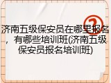 济南五级保安员在哪里报名,有哪些培训班(济南五级保安员报名培训班)
