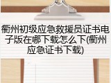 衢州初级应急救援员证书电子版在哪下载怎么下(衢州应急证书下载)