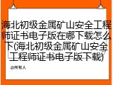 海北初级金属矿山安全工程师证书电子版在哪下载怎么下(海北初级金属矿山安全工程师证书电子版下载)