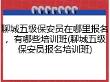 聊城五级保安员在哪里报名，有哪些培训班(聊城五级保安员报名培训班)
