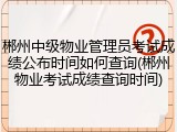 郴州中级物业管理员考试成绩公布时间如何查询(郴州物业考试成绩查询时间)