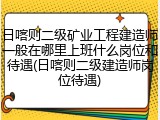 日喀则二级矿业工程建造师一般在哪里上班什么岗位和待遇(日喀则二级建造师岗位待遇)