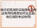 宿迁初级消防设施操作员考试有用吗难度如何含金量(宿迁消防考试有用)
