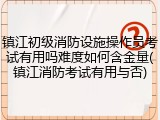 镇江初级消防设施操作员考试有用吗难度如何含金量(镇江消防考试有用与否)