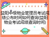 益阳中级物业管理员考试成绩公布时间如何查询(益阳物业考试成绩查询时间)