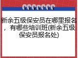 新余五级保安员在哪里报名，有哪些培训班(新余五级保安员报名处)