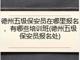 德州五级保安员在哪里报名，有哪些培训班(德州五级保安员报名处)
