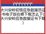 大兴安岭初级应急救援员证书电子版在哪下载怎么下(大兴安岭应急救援证书下载)