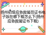 扬州初级应急救援员证书电子版在哪下载怎么下(扬州应急救援证书下载)