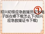 绍兴初级应急救援员证书电子版在哪下载怎么下(绍兴应急救援证书下载)