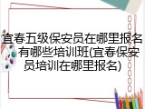 宜春五级保安员在哪里报名，有哪些培训班(宜春保安员培训在哪里报名)