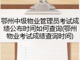 鄂州中级物业管理员考试成绩公布时间如何查询(鄂州物业考试成绩查询时间)