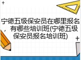 宁德五级保安员在哪里报名,有哪些培训班(宁德五级保安员报名培训班)