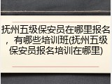 抚州五级保安员在哪里报名,有哪些培训班(抚州五级保安员报名培训在哪里)