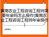 黄南农业工程咨询工程师需要年审吗怎么操作(黄南农业工程咨询工程师年审操作)