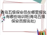 青岛五级保安员在哪里报名，有哪些培训班(青岛五级保安员报名处)