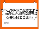 南昌五级保安员在哪里报名，有哪些培训班(南昌五级保安员报名培训班)