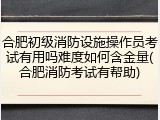 合肥初级消防设施操作员考试有用吗难度如何含金量(合肥消防考试有帮助)