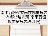 南平五级保安员在哪里报名，有哪些培训班(南平五级保安员报名培训班)