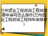 兰州农业工程咨询工程师需要年审吗怎么操作(兰州农业工程咨询工程师年审操作)