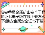 淮安中级金属矿山安全工程师证书电子版在哪下载怎么下(淮安金属安全证书下载)