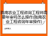 陇南农业工程咨询工程师需要年审吗怎么操作(陇南农业工程咨询年审操作)