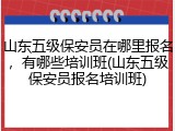 山东五级保安员在哪里报名，有哪些培训班(山东五级保安员报名培训班)