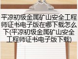 平凉初级金属矿山安全工程师证书电子版在哪下载怎么下(平凉初级金属矿山安全工程师证书电子版下载)