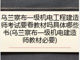 乌兰察布一级机电工程建造师考试要看教材吗具体哪些书(乌兰察布一级机电建造师教材必要)