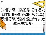 苏州初级消防设施操作员考试有用吗难度如何含金量(苏州初级消防设施操作员考试有用难考)