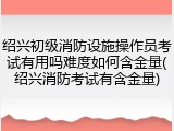 绍兴初级消防设施操作员考试有用吗难度如何含金量(绍兴消防考试有含金量)