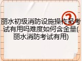 丽水初级消防设施操作员考试有用吗难度如何含金量(丽水消防考试有用)